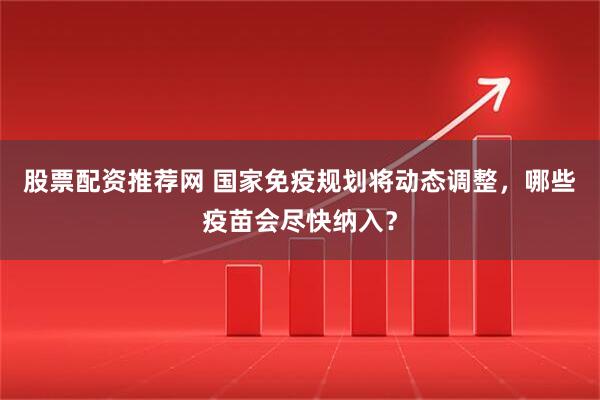 股票配资推荐网 国家免疫规划将动态调整，哪些疫苗会尽快纳入？