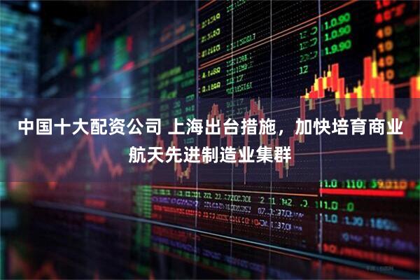 中国十大配资公司 上海出台措施，加快培育商业航天先进制造业集群