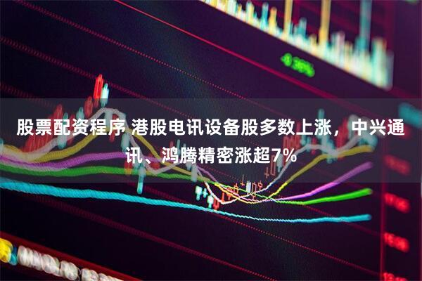 股票配资程序 港股电讯设备股多数上涨，中兴通讯、鸿腾精密涨超7%