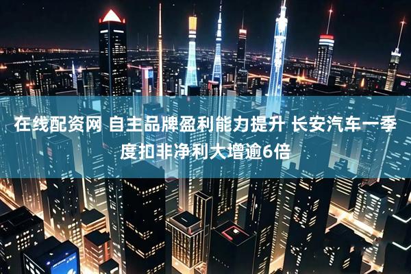 在线配资网 自主品牌盈利能力提升 长安汽车一季度扣非净利大增逾6倍