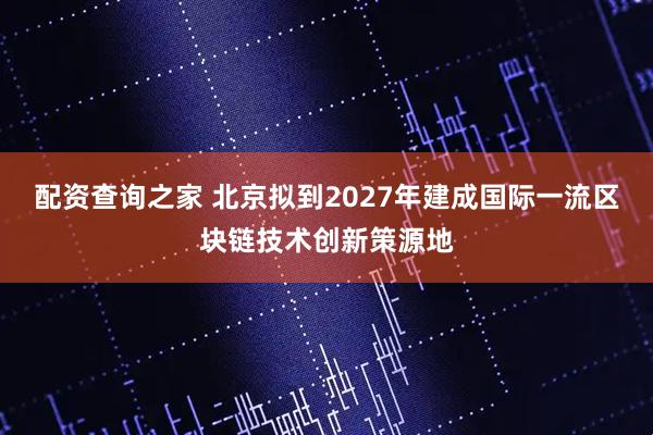 配资查询之家 北京拟到2027年建成国际一流区块链技术创新策源地