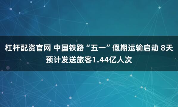 杠杆配资官网 中国铁路“五一”假期运输启动 8天预计发送旅客1.44亿人次