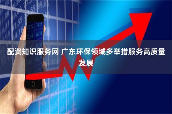 配资知识服务网 广东环保领域多举措服务高质量发展