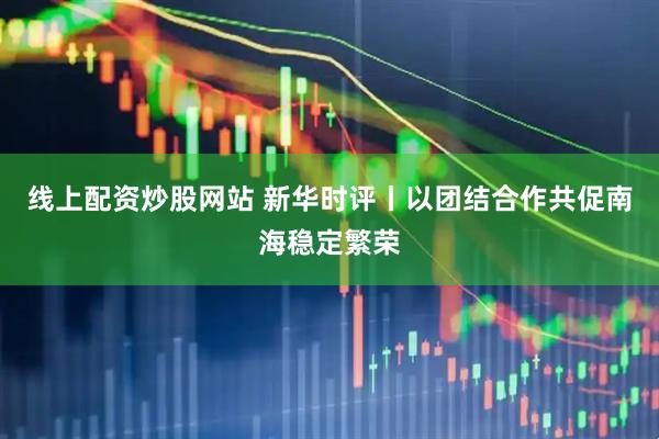 线上配资炒股网站 新华时评丨以团结合作共促南海稳定繁荣