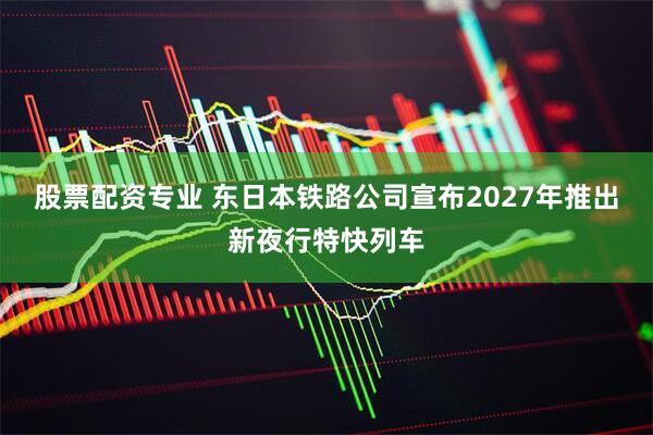 股票配资专业 东日本铁路公司宣布2027年推出新夜行特快列车