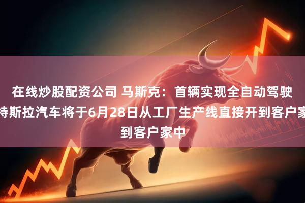 在线炒股配资公司 马斯克：首辆实现全自动驾驶的特斯拉汽车将于6月28日从工厂生产线直接开到客户家中