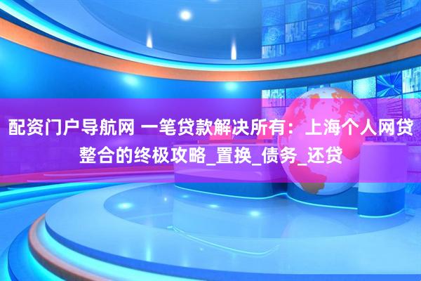 配资门户导航网 一笔贷款解决所有：上海个人网贷整合的终极攻略_置换_债务_还贷