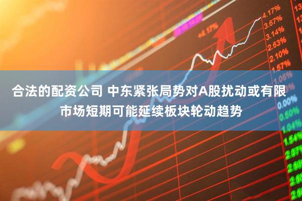 合法的配资公司 中东紧张局势对A股扰动或有限 市场短期可能延续板块轮动趋势