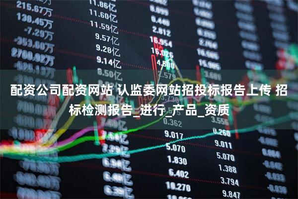 配资公司配资网站 认监委网站招投标报告上传 招标检测报告_进行_产品_资质