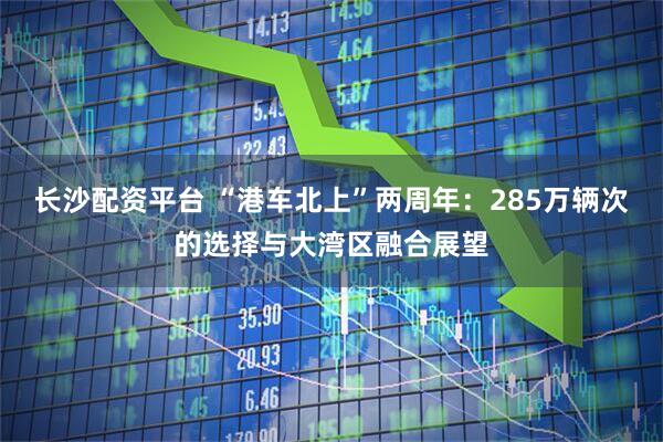 长沙配资平台 “港车北上”两周年：285万辆次的选择与大湾区融合展望