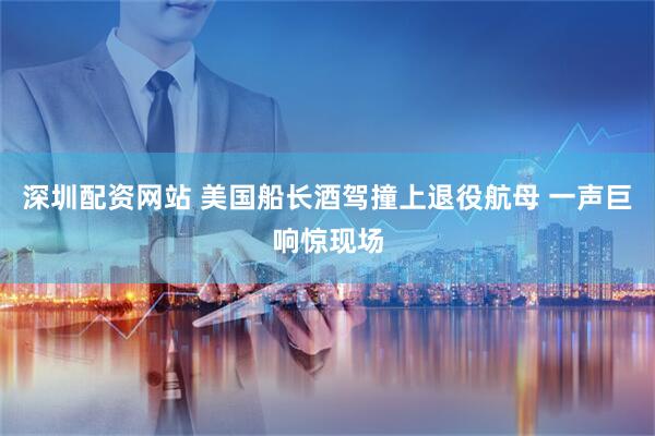 深圳配资网站 美国船长酒驾撞上退役航母 一声巨响惊现场