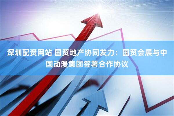 深圳配资网站 国贸地产协同发力：国贸会展与中国动漫集团签署合作协议