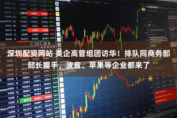 深圳配资网站 美企高管组团访华！排队同商务部部长握手，波音、苹果等企业都来了