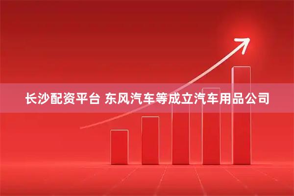 长沙配资平台 东风汽车等成立汽车用品公司