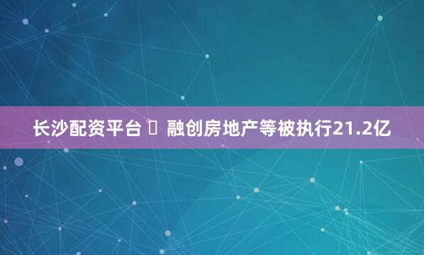 长沙配资平台 ​融创房地产等被执行21.2亿