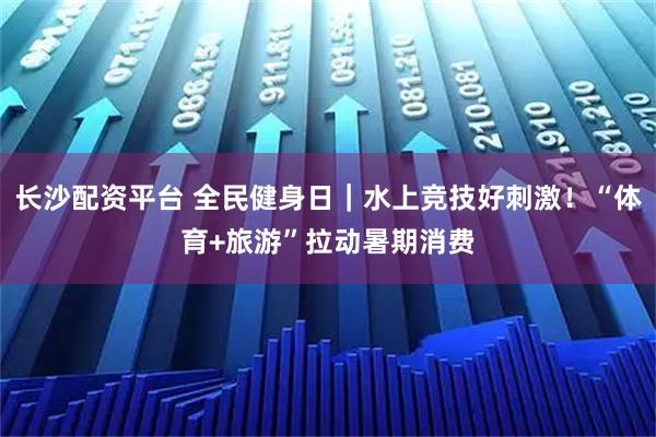 长沙配资平台 全民健身日｜水上竞技好刺激！“体育+旅游”拉动暑期消费