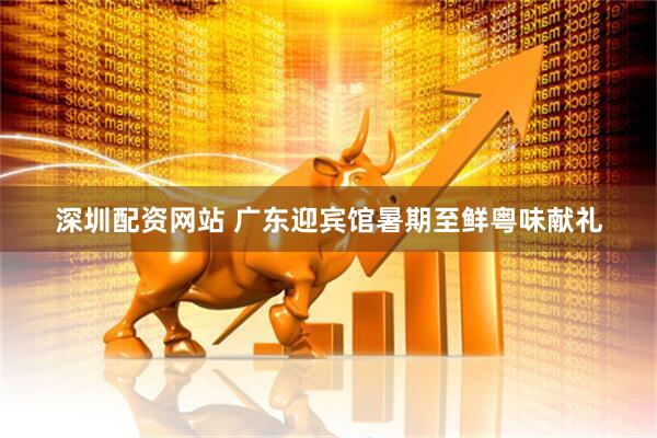 深圳配资网站 广东迎宾馆暑期至鲜粤味献礼