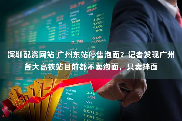 深圳配资网站 广州东站停售泡面？记者发现广州各大高铁站目前都不卖泡面，只卖拌面