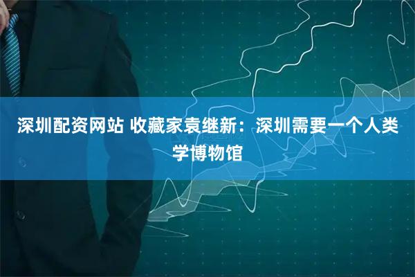 深圳配资网站 收藏家袁继新：深圳需要一个人类学博物馆