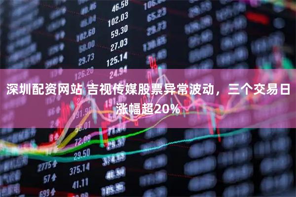 深圳配资网站 吉视传媒股票异常波动，三个交易日涨幅超20%