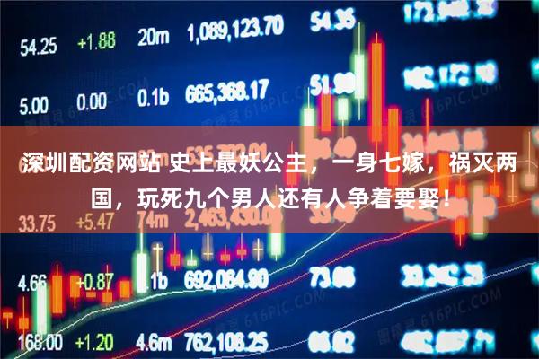 深圳配资网站 史上最妖公主，一身七嫁，祸灭两国，玩死九个男人还有人争着要娶！
