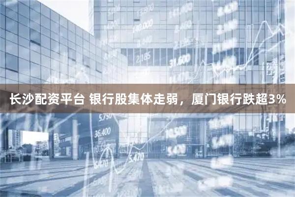 长沙配资平台 银行股集体走弱，厦门银行跌超3%