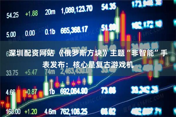 深圳配资网站 《俄罗斯方块》主题“非智能”手表发布：核心是复古游戏机