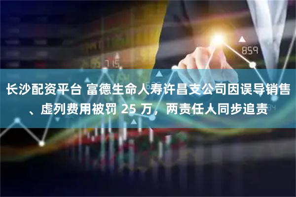 长沙配资平台 富德生命人寿许昌支公司因误导销售、虚列费用被罚 25 万，两责任人同步追责