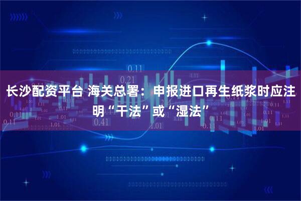 长沙配资平台 海关总署：申报进口再生纸浆时应注明“干法”或“湿法”