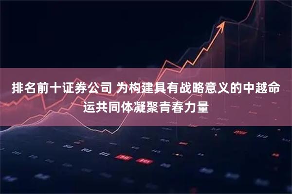 排名前十证券公司 为构建具有战略意义的中越命运共同体凝聚青春力量