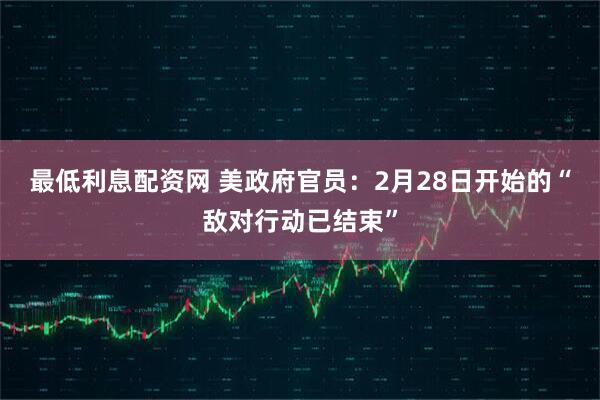 最低利息配资网 美政府官员：2月28日开始的“敌对行动已结束”