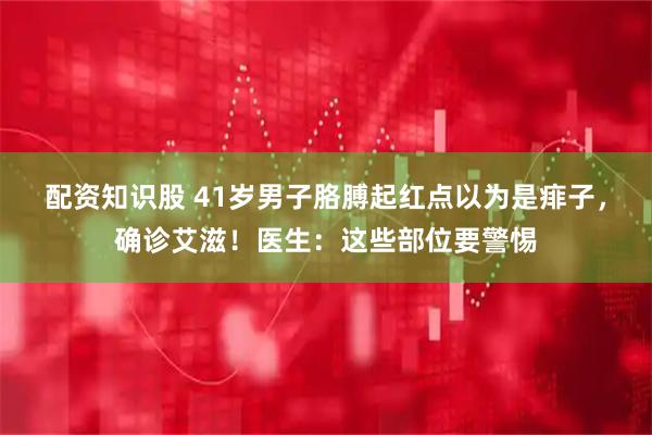 配资知识股 41岁男子胳膊起红点以为是痱子，确诊艾滋！医生：这些部位要警惕