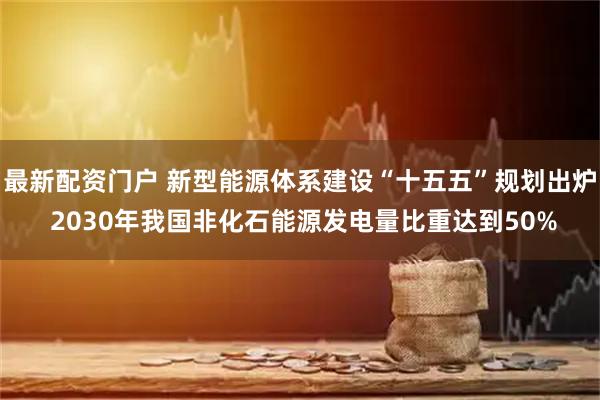 最新配资门户 新型能源体系建设“十五五”规划出炉 2030年我国非化石能源发电量比重达到50%