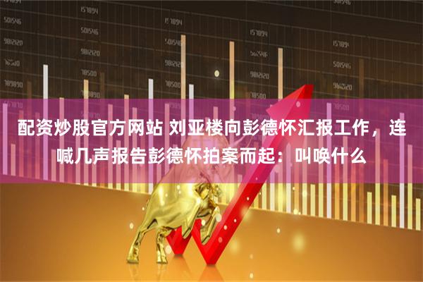 配资炒股官方网站 刘亚楼向彭德怀汇报工作，连喊几声报告彭德怀拍案而起：叫唤什么