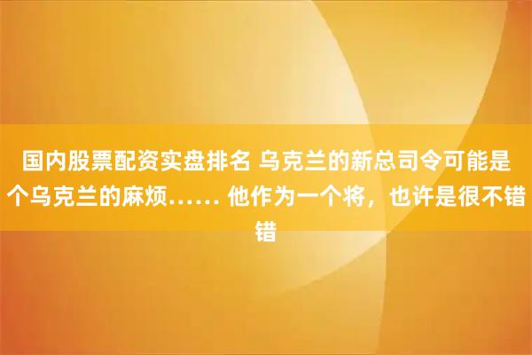 国内股票配资实盘排名 乌克兰的新总司令可能是个乌克兰的麻烦…… 他作为一个将,也许是很不错