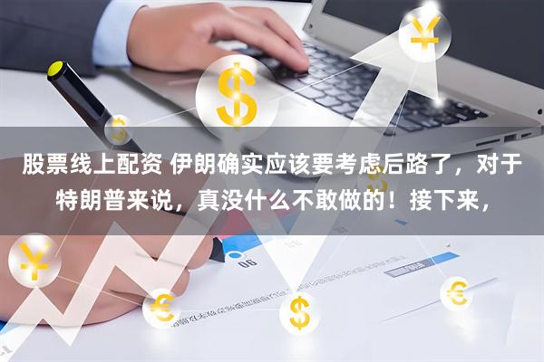 股票线上配资 伊朗确实应该要考虑后路了，对于特朗普来说，真没什么不敢做的！接下来，