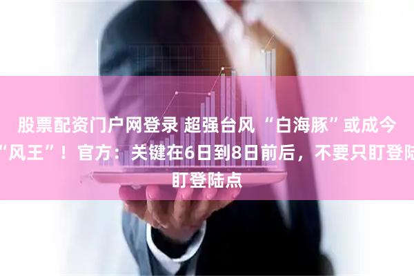 股票配资门户网登录 超强台风 “白海豚”或成今年“风王”！官方：关键在6日到8日前后，不要只盯登陆点