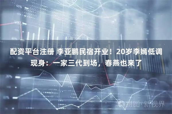配资平台注册 李亚鹏民宿开业！20岁李嫣低调现身：一家三代到场，春燕也来了