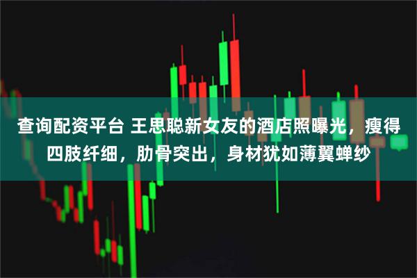 查询配资平台 王思聪新女友的酒店照曝光，瘦得四肢纤细，肋骨突出，身材犹如薄翼蝉纱