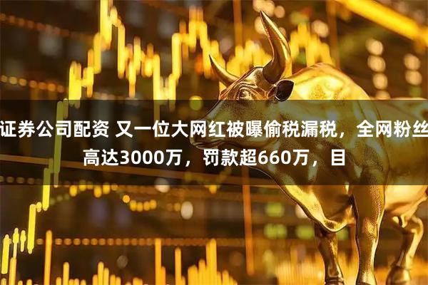 证券公司配资 又一位大网红被曝偷税漏税，全网粉丝高达3000万，罚款超660万，目