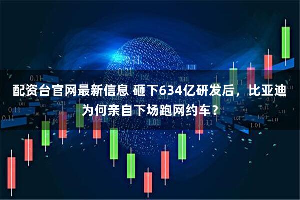 配资台官网最新信息 砸下634亿研发后，比亚迪为何亲自下场跑网约车？