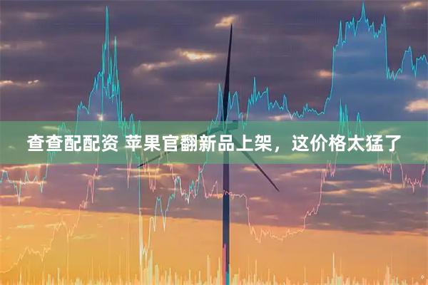 查查配配资 苹果官翻新品上架，这价格太猛了