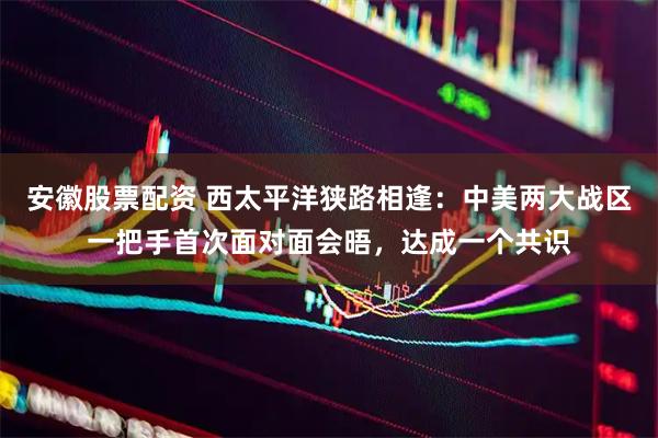 安徽股票配资 西太平洋狭路相逢：中美两大战区一把手首次面对面会晤，达成一个共识