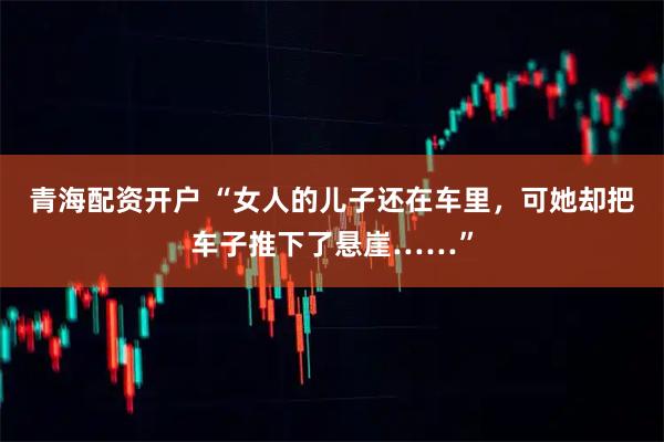 青海配资开户 “女人的儿子还在车里，可她却把车子推下了悬崖……”