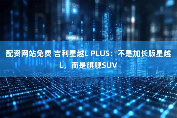 配资网站免费 吉利星越L PLUS：不是加长版星越L，而是旗舰SUV