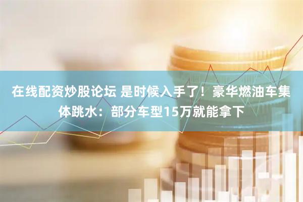 在线配资炒股论坛 是时候入手了！豪华燃油车集体跳水：部分车型15万就能拿下