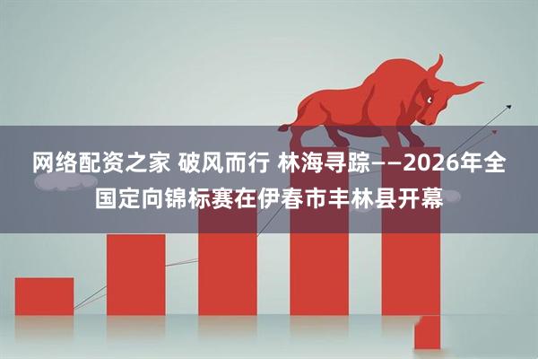 网络配资之家 破风而行 林海寻踪——2026年全国定向锦标赛在伊春市丰林县开幕