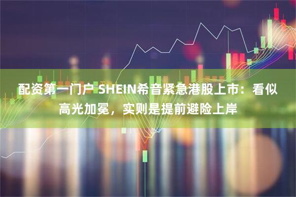 配资第一门户 SHEIN希音紧急港股上市：看似高光加冕，实则是提前避险上岸